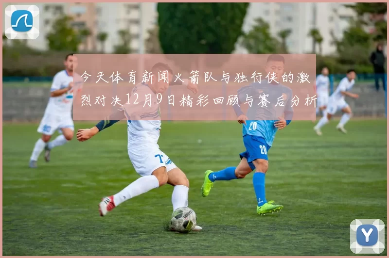 今天体育新闻火箭队与独行侠的激烈对决12月9日精彩回顾与赛后分析