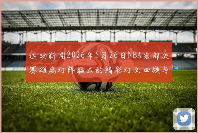运动新闻2026年5月26日NBA东部决赛雄鹿对阵猛龙的精彩对决回顾与分析