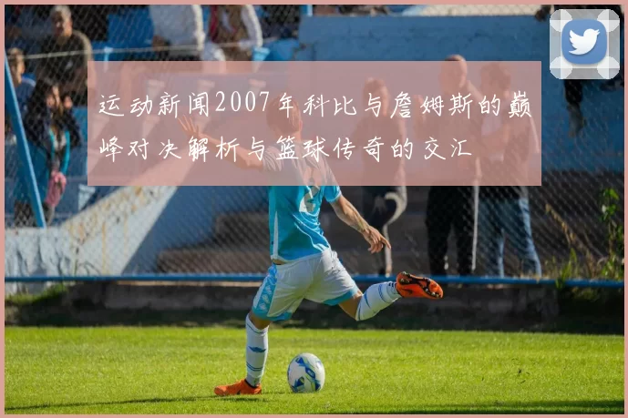 运动新闻2007年科比与詹姆斯的巅峰对决解析与篮球传奇的交汇