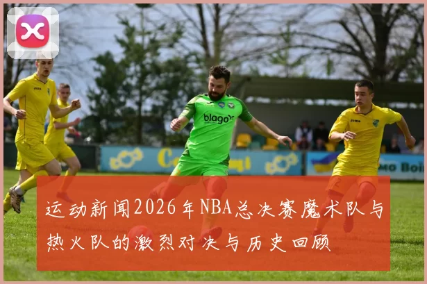 运动新闻2026年NBA总决赛魔术队与热火队的激烈对决与历史回顾