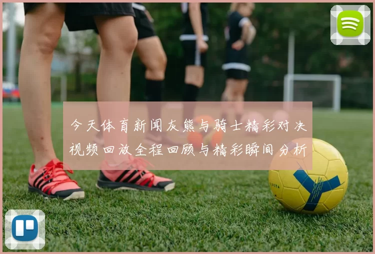 今天体育新闻灰熊与骑士精彩对决视频回放全程回顾与精彩瞬间分析