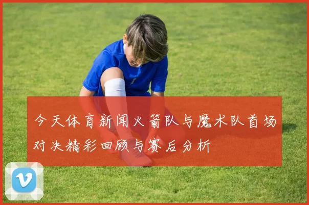 今天体育新闻火箭队与魔术队首场对决精彩回顾与赛后分析